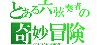 とある六弦奏者の奇妙冒険（ハッピーうれピーよろピくねー）