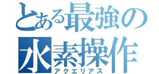 とある最強の水素操作（アクエリアス）