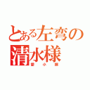 とある左弯の清水様（愛小擦）