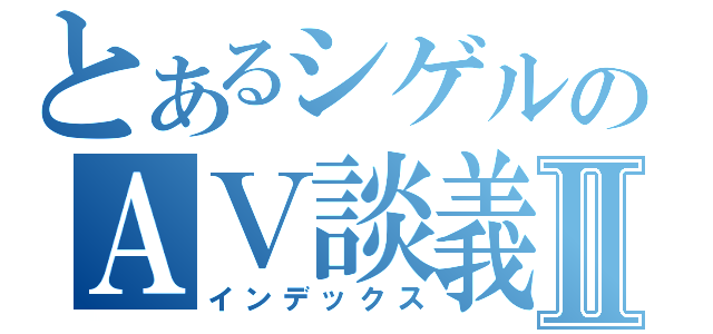 とあるシゲルのＡＶ談義Ⅱ（インデックス）