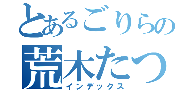 とあるごりらの荒木たつや（インデックス）