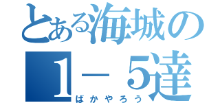 とある海城の１－５達（ばかやろう）