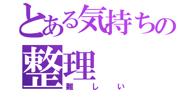 とある気持ちの整理（難しい）