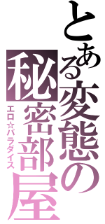 とある変態の秘密部屋（エロ☆パラダイス）