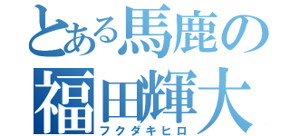 とある馬鹿の福田輝大（フクダキヒロ）