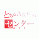 とあるＡＫＢ◯のセンター（あつこ）