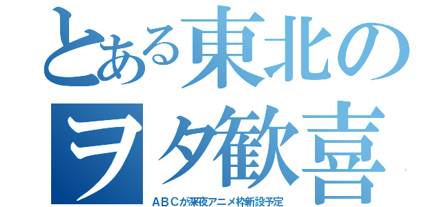 とある東北のヲタ歓喜（ＡＢＣが深夜アニメ枠新設予定）