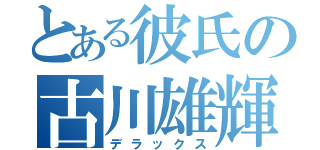 とある彼氏の古川雄輝（デラックス）