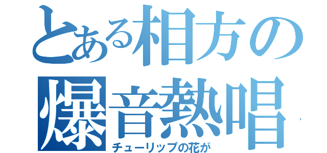 とある相方の爆音熱唱（チューリップの花が）