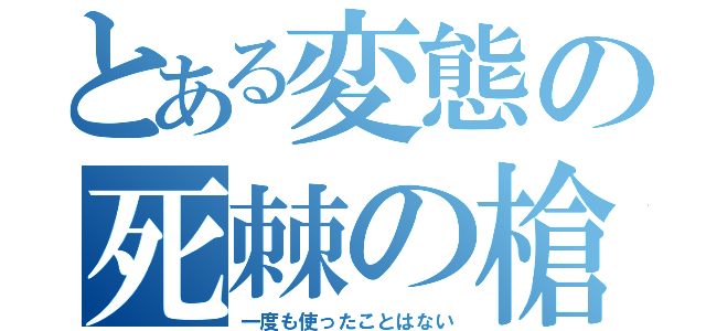 とある変態の死棘の槍（一度も使ったことはない）