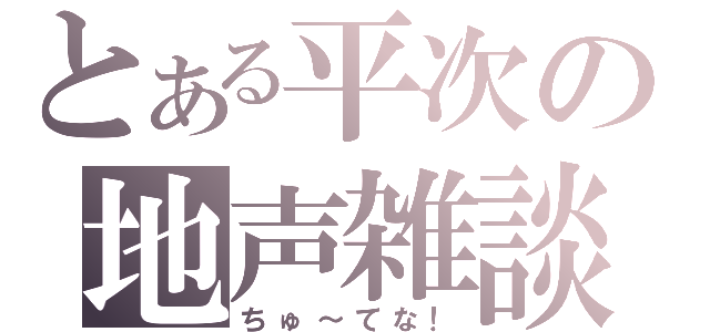 とある平次の地声雑談（ちゅ～てな！）