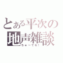 とある平次の地声雑談（ちゅ～てな！）