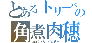 とあるトリーパーの角煮肉穗（コロちゃん　グロチャ）