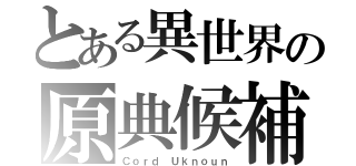 とある異世界の原典候補者（Ｃｏｒｄ Ｕｋｎｏｕｎ）