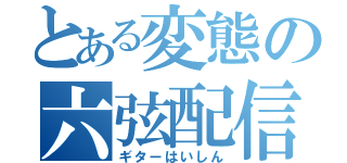 とある変態の六弦配信（ギターはいしん）