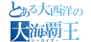 とある大西洋の大海覇王（シーカイザー）