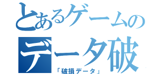 とあるゲームのデータ破損（「破損データ」）