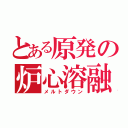 とある原発の炉心溶融（メルトダウン）