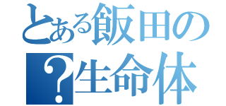 とある飯田の？生命体（）