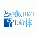 とある飯田の？生命体（）