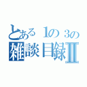 とある１の３の雑談目録Ⅱ（）