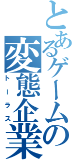 とあるゲームの変態企業（トーラス）