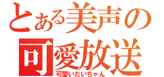 とある美声の可愛放送（可愛いだいちゃん）