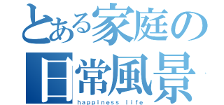 とある家庭の日常風景（ｈａｐｐｉｎｅｓｓ ｌｉｆｅ）