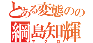 とある変態のの綱島知輝（マグロ）