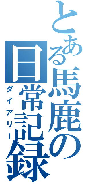 とある馬鹿の日常記録（ダイアリー）