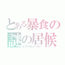 とある暴食の謎の居候（トラブルメーカー）