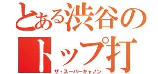 とある渋谷のトップ打ち（ザ・スーパーキャノン）