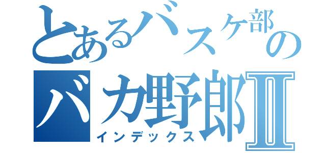 とあるバスケ部のバカ野郎Ⅱ（インデックス）