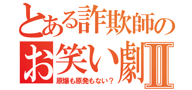 とある詐欺師のお笑い劇場Ⅱ（原爆も原発もない？）