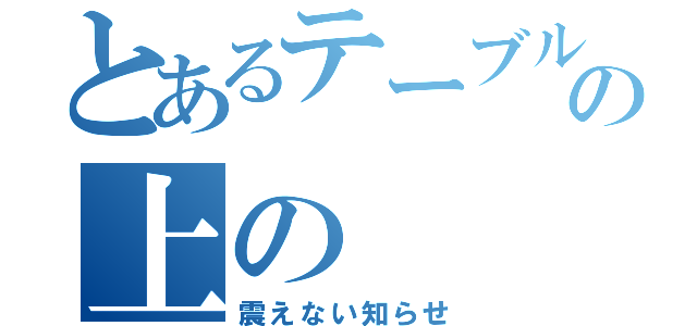 とあるテーブルの上の（震えない知らせ）