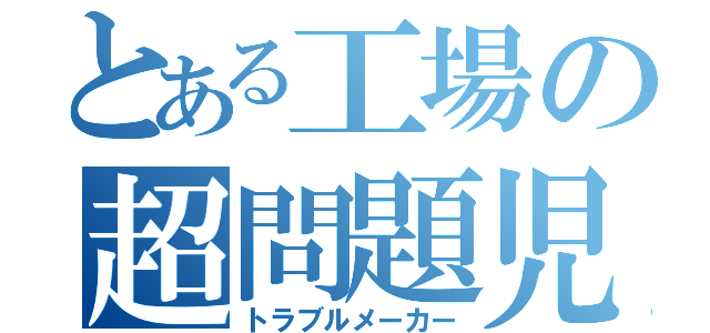 とある工場の超問題児（トラブルメーカー）