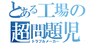 とある工場の超問題児（トラブルメーカー）