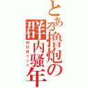 とある撸炮の群内骚年（糟糕酱９９８）