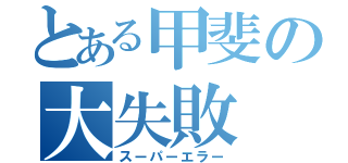 とある甲斐の大失敗（スーパーエラー）