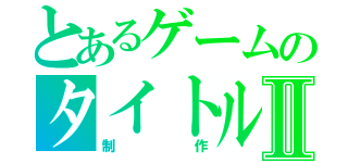 とあるゲームのタイトルⅡ（制作）