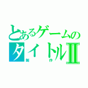 とあるゲームのタイトルⅡ（制作）