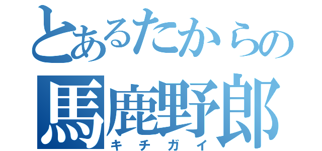 とあるたからの馬鹿野郎（キチガイ）