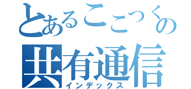 とあるここつくの共有通信（インデックス）