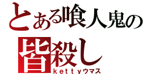 とある喰人鬼の皆殺し（ｋｅｔｔｙウマス）