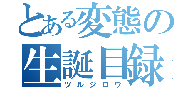 とある変態の生誕目録（ツルジロウ）