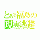 とある福島の現実逃避（ニゲマクリマス）