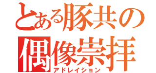 とある豚共の偶像崇拝（アドレイション）