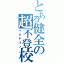 とある健全の超不登校（バカヤロウ）