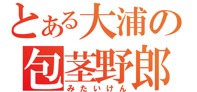 とある大浦の包茎野郎（みたいけん）