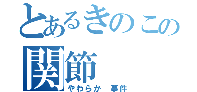 とあるきのこの関節（やわらか 事件）